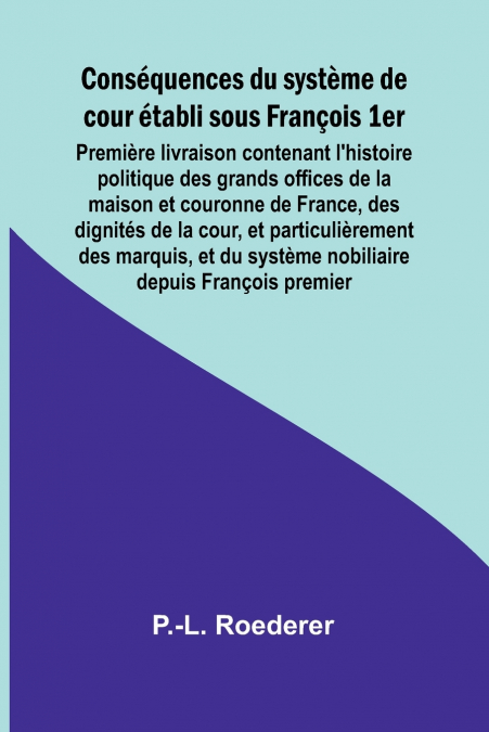 Conséquences du système de cour établi sous François 1er; Première livraison contenant l’histoire politique des grands offices de la maison et couronne de France, des dignités de la cour, et particuli