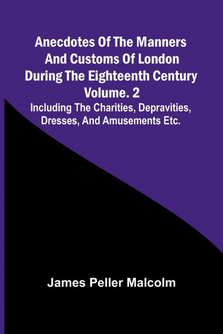 Anecdotes of the Manners and Customs of London during the Eighteenth Century; Vol. 2  Including the Charities, Depravities, Dresses, and Amusements etc.