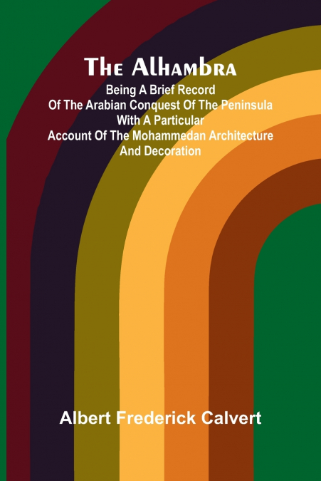 The Alhambra; Being a brief record of the Arabian conquest of the Peninsula with a particular account of the Mohammedan architecture and decoration