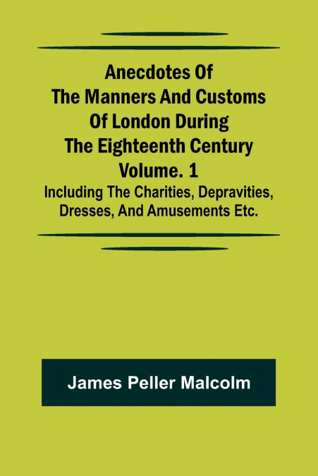 Anecdotes of the Manners and Customs of London during the Eighteenth Century; Vol. 1 Including the Charities, Depravities, Dresses, and Amusements etc.