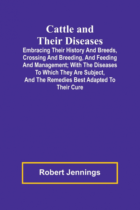Cattle and Their Diseases; Embracing Their History and Breeds, Crossing and Breeding, and Feeding and Management; with the Diseases to Which They Are Subject, and the Remedies Best Adapted to Their Cu