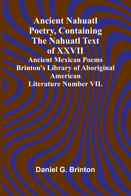 Ancient Nahuatl Poetry, Containing the Nahuatl Text of XXVII Ancient Mexican Poems Brinton’s Library of Aboriginal American Literature Number VII.