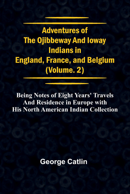 Adventures of the Ojibbeway and Ioway Indians in England, France, and Belgium; Vol. 2;  being Notes of Eight Years’ Travels and Residence in Europe with his North American Indian Collection
