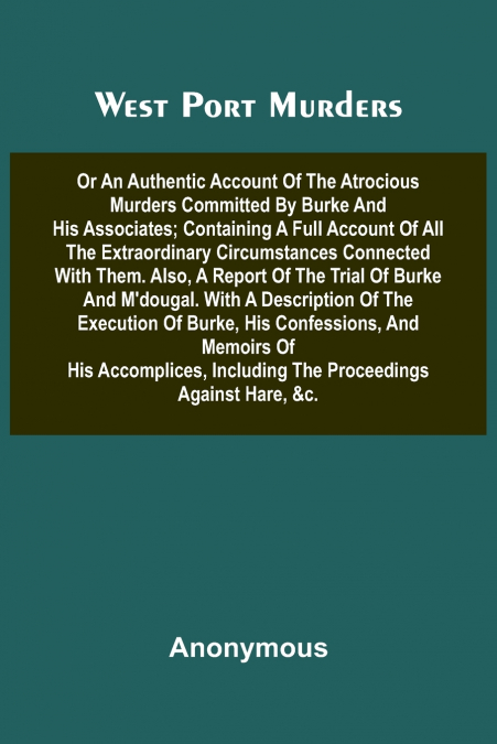West Port Murders Or An Authentic Account Of The Atrocious Murders Committed By Burke And His Associates; Containing A Full Account Of All The Extraordinary Circumstances Connected With Them. Also, A 