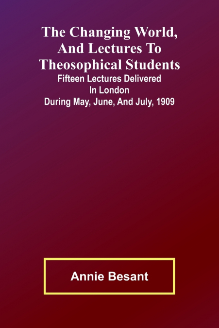 The Changing world, and lectures to theosophical students; Fifteen lectures delivered in London during May, June, and July, 1909
