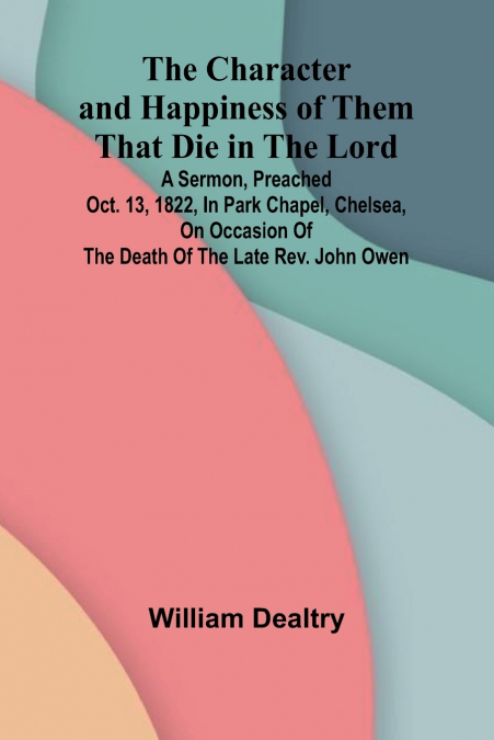 The Character and Happiness of Them That Die in the Lord; A sermon, preached Oct. 13, 1822, in Park Chapel, Chelsea, on occasion of the death of the late Rev. John Owen
