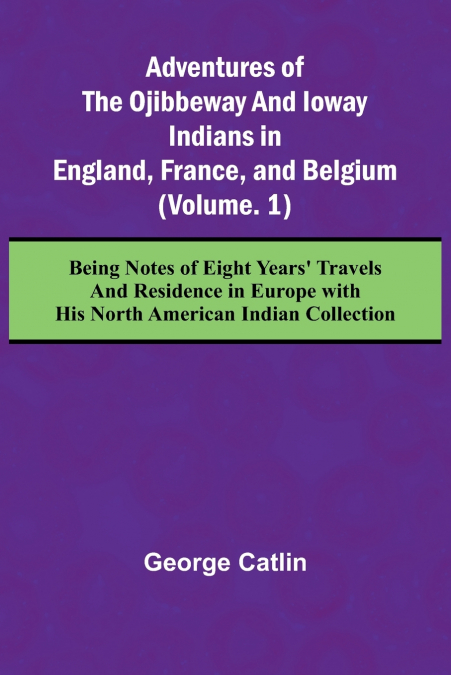 Adventures of the Ojibbeway and Ioway Indians in England, France, and Belgium; (Vol. 1) Being Notes of Eight Years’ Travels and Residence in Europe with his North American Indian Collection