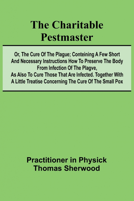 The Charitable Pestmaster; Or, The Cure of the Plague; Conteining a few short and necessary instructions how to preserve the body from infection of the plagve, as also to cure those that are infected.