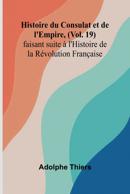 Histoire du Consulat et de l’Empire, (Vol. 19); faisant suite à l’Histoire de la Révolution Française