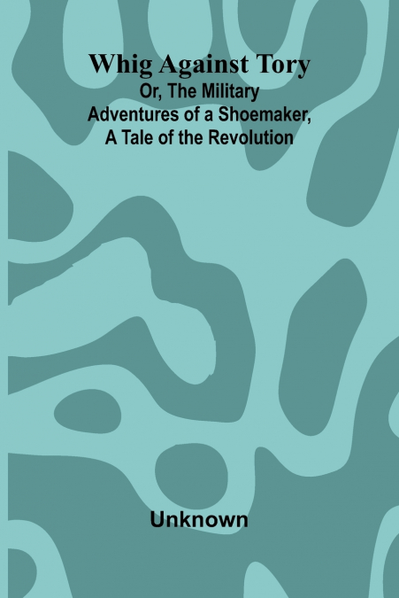 Whig Against Tory; Or, The Military Adventures of a Shoemaker, a Tale of the Revolution