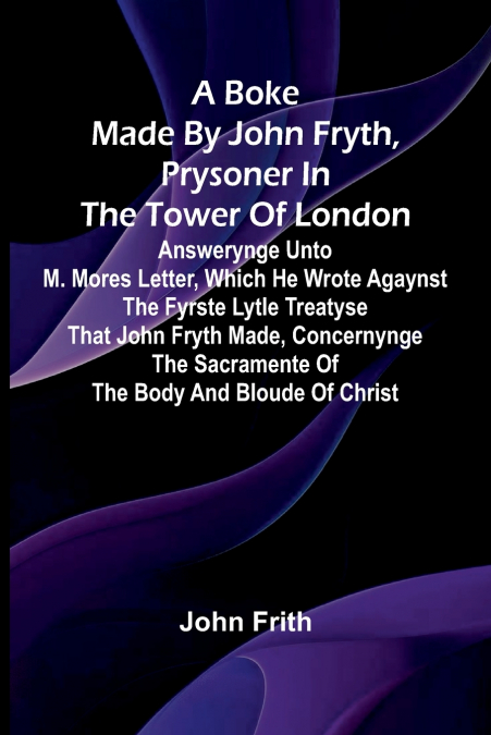 A Boke Made By John Fryth, Prysoner In The Tower Of London; Answerynge Unto M. Mores Letter, Which He Wrote Agaynst The Fyrste Lytle Treatyse That John Fryth Made, Concernynge The Sacramente Of The Bo