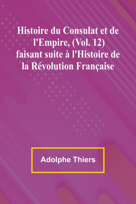 Histoire du Consulat et de l’Empire, (Vol. 12); faisant suite à l’Histoire de la Révolution Française