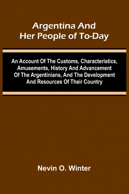 Argentina And Her People Of To-Day; An Account Of The Customs, Characteristics, Amusements, History And Advancement Of The Argentinians, And The Development And Resources Of Their Country