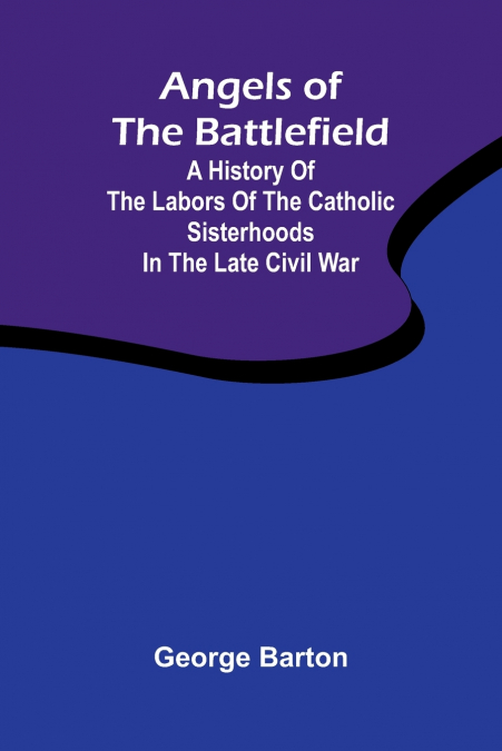 Angels of the Battlefield; A History of the Labors of the Catholic Sisterhoods in the Late Civil War
