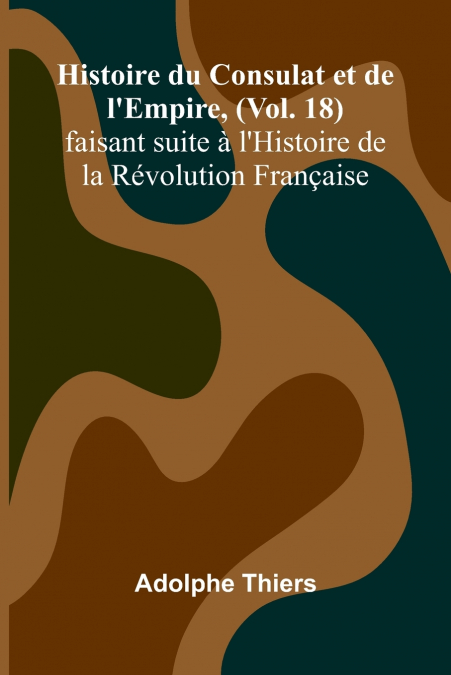 Histoire du Consulat et de l’Empire, (Vol. 18); faisant suite à l’Histoire de la Révolution Française