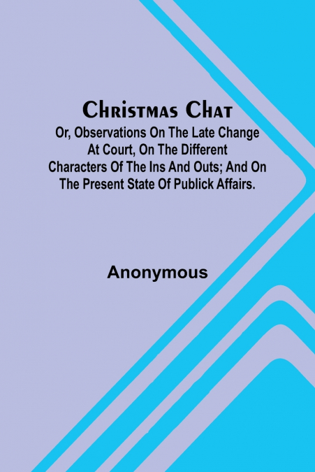 Christmas Chat; Or, Observations on the late change at court, on the different characters of the ins and outs; and on the present state of publick affairs.