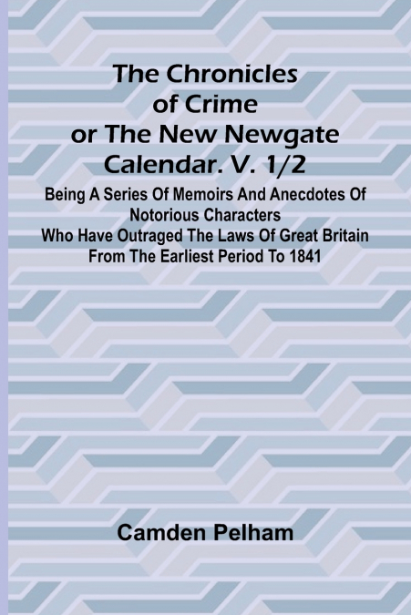The Chronicles of Crime or The New Newgate Calendar. V. 1/2; Being a series of memoirs and anecdotes of notorious characters who have outraged the laws of Great Britain from the earliest period to 184
