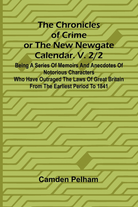 The Chronicles of Crime or The New Newgate Calendar. V. 2/2; Being a series of memoirs and anecdotes of notorious characters who have outraged the laws of Great Britain from the earliest period to 184