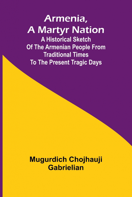 Armenia, A Martyr Nation; A Historical Sketch Of The Armenian People From Traditional Times To The Present Tragic Days