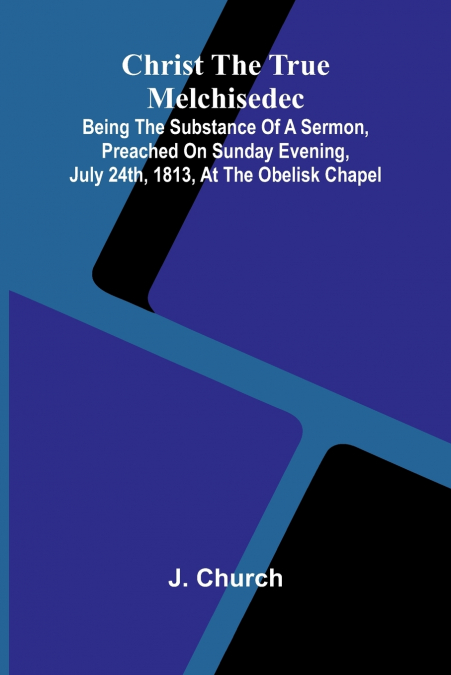 Christ the True Melchisedec; Being the substance of a sermon, preached on Sunday evening, July 24th, 1813, at the Obelisk Chapel