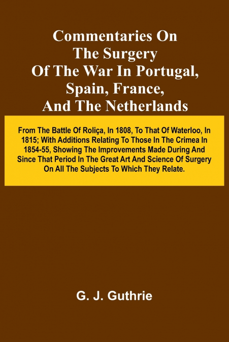 Commentaries On The Surgery Of The War In Portugal, Spain, France, And The Netherlands; From The Battle Of Roli a, In 1808, To That Of Waterloo, In 1815; With Additions Relating To Those In The Crimea