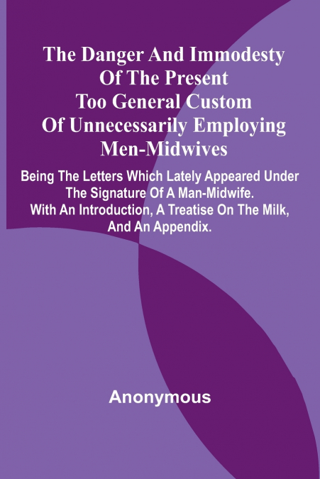 The Danger And Immodesty Of The Present Too General Custom Of Unnecessarily Employing Men-Midwives; Being The Letters Which Lately Appeared Under The Signature Of A Man-Midwife. With An Introduction, 