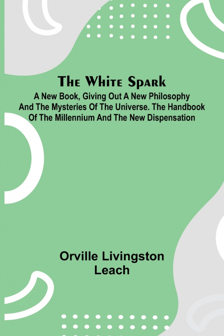 The White Spark ; A New Book, Giving Out a New Philosophy and the Mysteries of the Universe. The Handbook of the Millennium and the New Dispensation