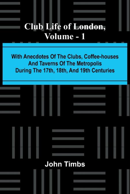 Club Life Of London, Vol. 1; With Anecdotes Of The Clubs, Coffee-Houses And Taverns Of The Metropolis During The 17Th, 18Th, And 19Th Centuries