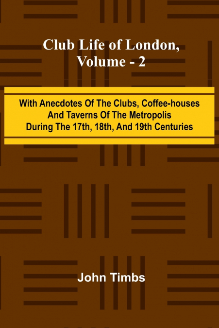 Club Life Of London, Vol. 2; With Anecdotes Of The Clubs, Coffee-Houses And Taverns Of The Metropolis During The 17Th, 18Th, And 19Th Centuries