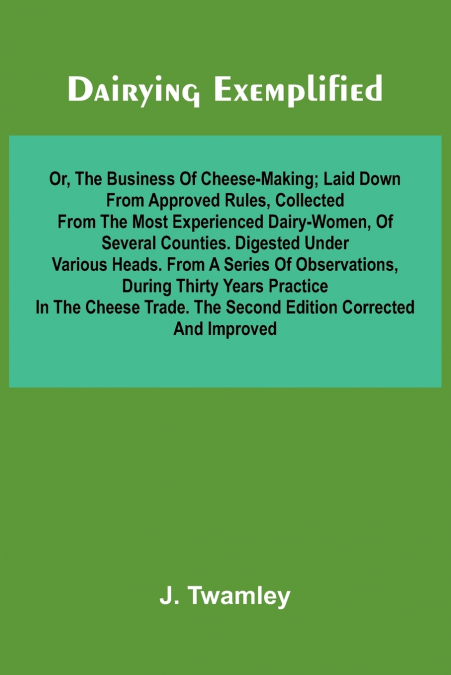 Dairying Exemplified, Or, The Business Of Cheese-Making; Laid Down From Approved Rules, Collected From The Most Experienced Dairy-Women, Of Several Counties.Digested Under Various Heads. From A Series