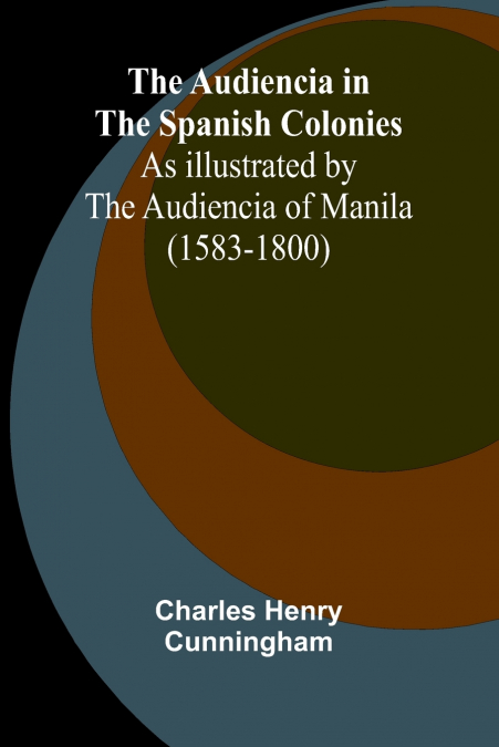The Audiencia In The Spanish Colonies; As Illustrated By The Audiencia Of Manila (1583-1800)
