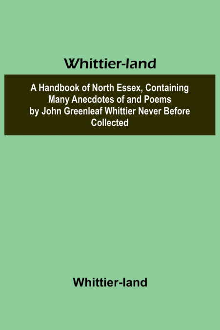 Whittier-land A Handbook of North Essex, Containing Many Anecdotes of and Poems by John Greenleaf Whittier Never Before Collected.