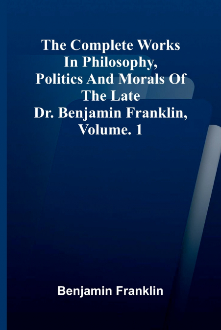 The Complete Works in Philosophy, Politics and Morals of the late Dr. Benjamin Franklin, Vol. 1