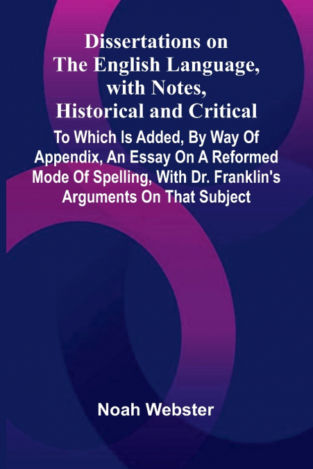 Dissertations On The English Language, With Notes, Historical And Critical; To Which Is Added, By Way Of Appendix, An Essay On A Reformed Mode Of Spelling, With Dr. Franklin’S Arguments On That Subjec
