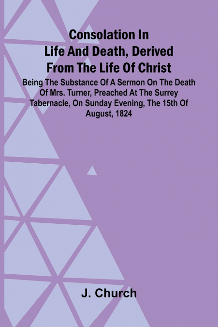 Consolation in Life and Death, Derived from the Life of Christ; Being the substance of a sermon on the death of Mrs. Turner, preached at the Surrey Tabernacle, on Sunday evening, the 15th of August, 1