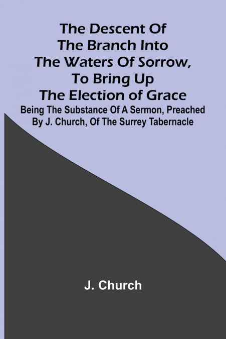 The Descent Of The Branch Into The Waters Of Sorrow, To Bring Up The Election Of Grace; Being The Substance Of A Sermon, Preached By J. Church, Of The Surrey Tabernacle
