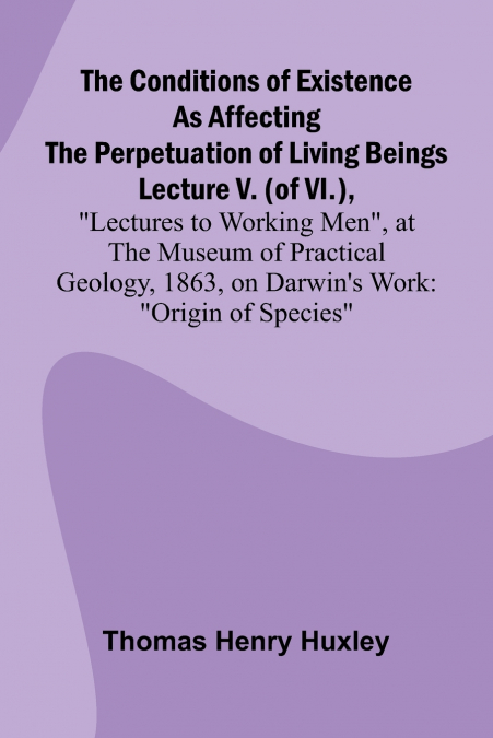 The Conditions of Existence as Affecting the Perpetuation of Living Beings; Lecture V. (of VI.), 'Lectures to Working Men', at the Museum of Practical Geology, 1863, on Darwin’s Work