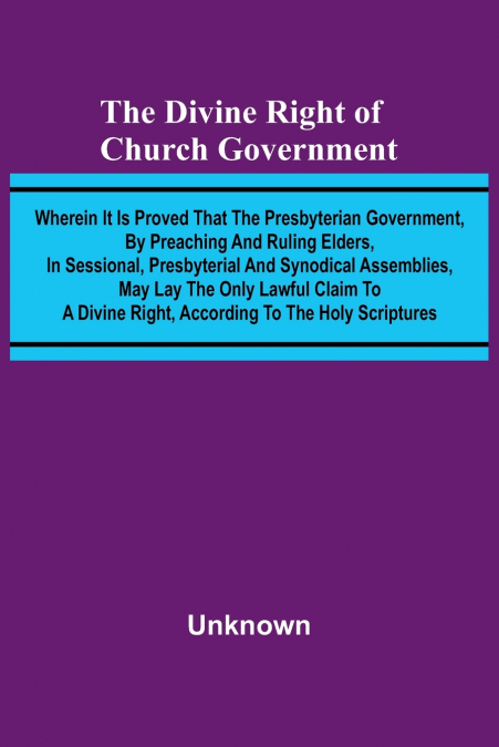 The Divine Right Of Church Government; Wherein It Is Proved That The Presbyterian Government, By Preaching And Ruling Elders, In Sessional, Presbyterial And Synodical Assemblies, May Lay The Only Lawf
