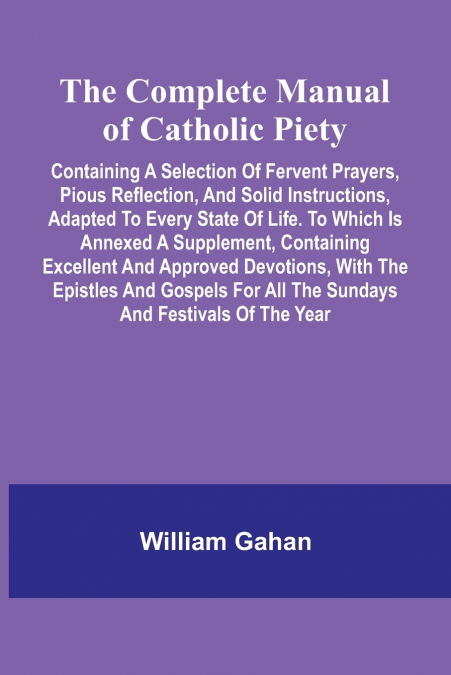 The Complete Manual Of Catholic Piety; Containing A Selection Of Fervent Prayers, Pious Reflection, And Solid Instructions, Adapted To Every State Of Life. To Which Is Annexed A Supplement, Containing