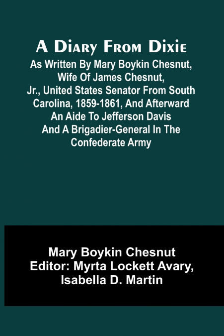 A Diary From Dixie; As Written By Mary Boykin Chesnut, Wife Of James Chesnut, Jr., United States Senator From South Carolina, 1859-1861, And Afterward An Aide To Jefferson Davis And A Brigadier-Genera