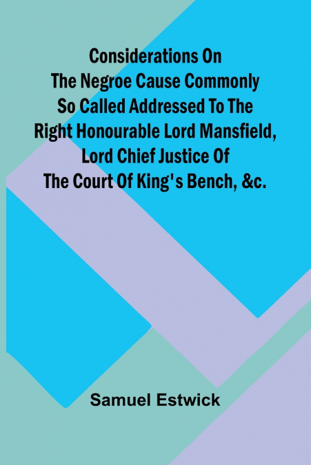 Considerations on the Negroe cause commonly so called Addressed to the Right Honourable Lord Mansfield, lord chief justice of the Court of King’s Bench, &c.