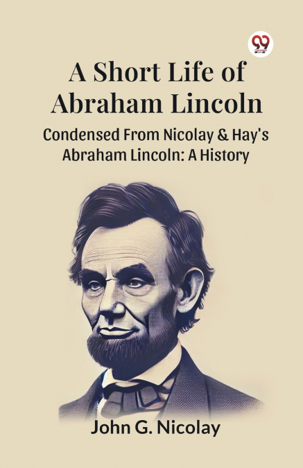 A Short Life Of Abraham Lincoln Condensed From Nicolay & Hay’s Abraham Lincoln