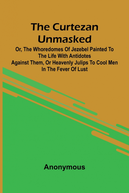 The Curtezan unmasked; or, The Whoredomes of Jezebel Painted to the Life With Antidotes against them, or Heavenly Julips to cool Men in the Fever of Lust.