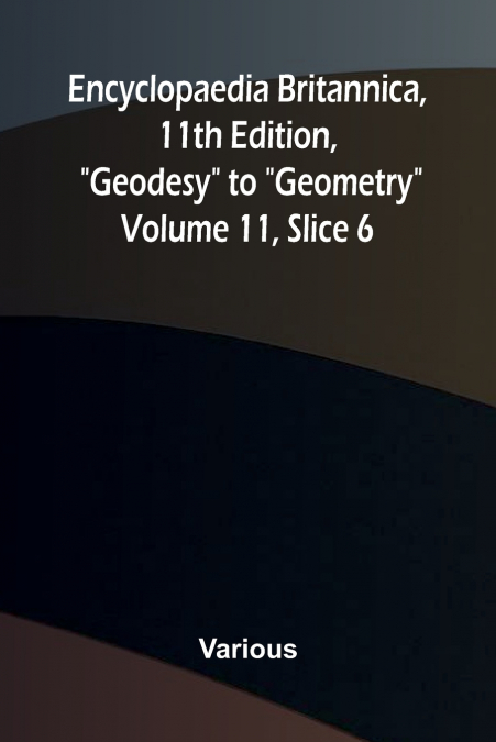 Encyclopaedia Britannica, 11th Edition, 'Geodesy' to 'Geometry' Volume 11, Slice 6