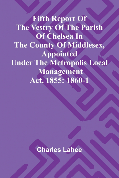 Fifth Report of the Vestry of the Parish of Chelsea in the County of Middlesex, Appointed Under the Metropolis Local Management Act, 1855