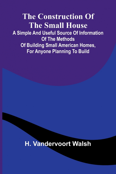 The Construction of the Small House; A Simple and Useful Source of Information of the Methods of Building Small American Homes, for Anyone Planning to Build