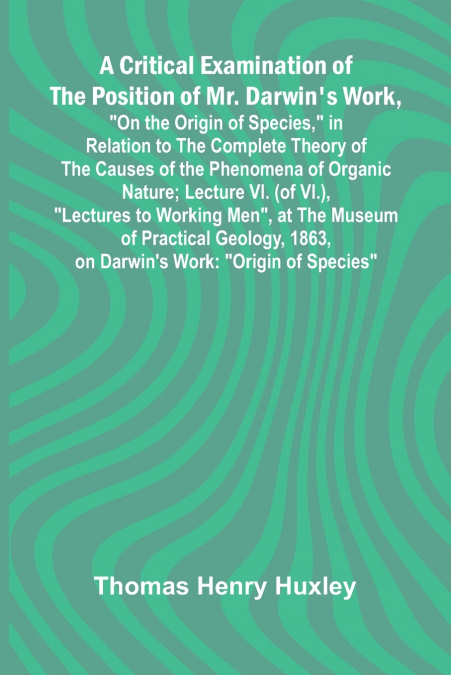 A Critical Examination of the Position of Mr. Darwin’s Work, 'On the Origin of Species,' in Relation to the Complete Theory of the Causes of the Phenomena of Organic Nature; Lecture VI. (of VI.), 'Lec