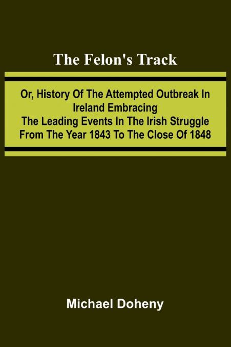 The Felon’s Track; Or, History of the Attempted Outbreak in Ireland Embracing the Leading Events in the Irish Struggle From the Year 1843 to the Close of 1848