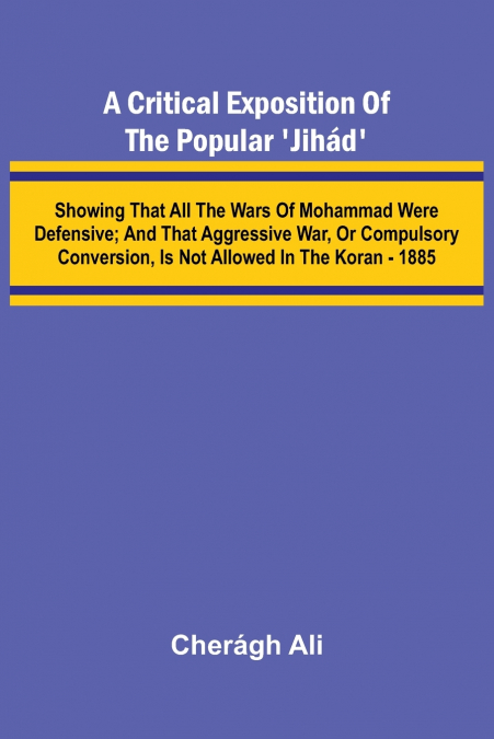 A Critical Exposition of the Popular ’Jih d’; Showing that all the Wars of Mohammad Were Defensive; and that Aggressive War, or Compulsory Conversion, is not Allowed in The Koran - 1885