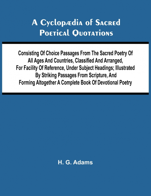 A Cyclop dia of Sacred Poetical Quotations; Consisting of Choice Passages from the Sacred Poetry of All Ages and Countries, Classified and Arranged, for Facility of Reference, Under Subject Headings; 